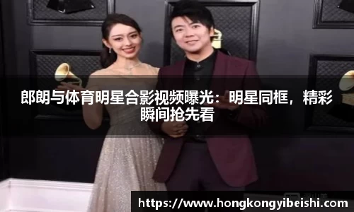 郎朗与体育明星合影视频曝光：明星同框，精彩瞬间抢先看